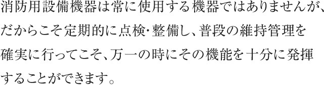 消防用設備機器は常に使用する機器ではありませんが、だからこそ定期的に点検・整備し、普段の維持管理を確実に行ってこそ、万一の時にその機能を十分に発揮することができます。