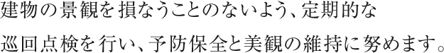 建物の景観を損なうことのないよう、定期的な巡回点検を行い、予防保全と美観の維持に努めます。