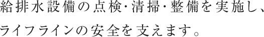 給排水設備の点検・清掃・整備を実施し、ライフラインの安全を支えます。